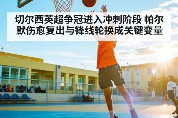 切尔西英超争冠进入冲刺阶段 帕尔默伤愈复出与锋线轮换成关键变量